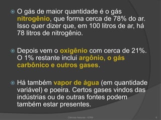  O gás de maior quantidade é o gás
nitrogênio, que forma cerca de 78% do ar.
Isso quer dizer que, em 100 litros de ar, há
78 litros de nitrogênio.
 Depois vem o oxigênio com cerca de 21%.
O 1% restante inclui argônio, o gás
carbônico e outros gases.
 Há também vapor de água (em quantidade
variável) e poeira. Certos gases vindos das
indústrias ou de outras fontes podem
também estar presentes.
6Ciências Naturais - ICRM
 