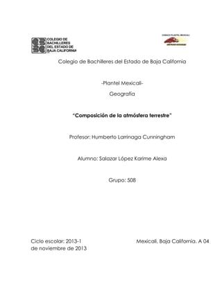 Colegio de Bachilleres del Estado de Baja California

-Plantel MexicaliGeografía

“Composición de la atmósfera terrestre”

Profesor: Humberto Larrinaga Cunningham

Alumno: Salazar López Karime Alexa

Grupo: 508

Ciclo escolar: 2013-1
de noviembre de 2013

Mexicali, Baja California. A 04

 