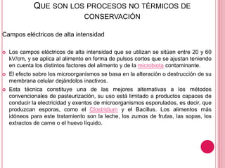 QUE SON LOS PROCESOS NO TÉRMICOS DE
CONSERVACIÓN
Campos eléctricos de alta intensidad
 Los campos eléctricos de alta intensidad que se utilizan se sitúan entre 20 y 60
kV/cm, y se aplica al alimento en forma de pulsos cortos que se ajustan teniendo
en cuenta los distintos factores del alimento y de la microbiota contaminante.
 El efecto sobre los microorganismos se basa en la alteración o destrucción de su
membrana celular dejándolos inactivos.
 Esta técnica constituye una de las mejores alternativas a los métodos
convencionales de pasteurización, su uso está limitado a productos capaces de
conducir la electricidad y exentos de microorganismos esporulados, es decir, que
produzcan esporas, como el Clostridium y el Bacillus. Los alimentos más
idóneos para este tratamiento son la leche, los zumos de frutas, las sopas, los
extractos de carne o el huevo líquido.
 