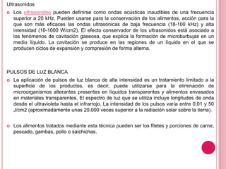 Ultrasonidos
 Los ultrasonidos pueden definirse como ondas acústicas inaudibles de una frecuencia
superior a 20 kHz. Pueden usarse para la conservación de los alimentos, acción para la
que son más eficaces las ondas ultrasónicas de baja frecuencia (18-100 kHz) y alta
intensidad (10-1000 W/cm2). El efecto conservador de los ultrasonidos está asociado a
los fenómenos de cavitación gaseosa, que explica la formación de microburbujas en un
medio líquido. La cavitación se produce en las regiones de un líquido en el que se
producen ciclos de expansión y compresión de forma alterna.
PULSOS DE LUZ BLANCA
 La aplicación de pulsos de luz blanca de alta intensidad es un tratamiento limitado a la
superficie de los productos, es decir, puede utilizarse para la eliminación de
microorganismos alterantes presentes en líquidos transparentes y alimentos envasados
en materiales transparentes. El espectro de luz que se utiliza incluye longitudes de onda
desde el ultravioleta hasta el infrarrojo. La intensidad de los pulsos varía entre 0,01 y 50
J/cm2 (aproximadamente unas 20.000 veces superior a la radiación solar sobre la tierra).
 Los alimentos tratados mediante esta técnica pueden ser los filetes y porciones de carne,
pescado, gambas, pollo o salchichas.
 