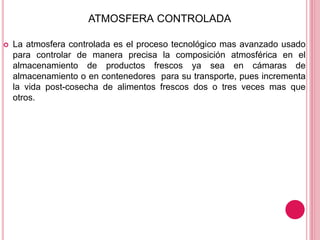ATMOSFERA CONTROLADA
 La atmosfera controlada es el proceso tecnológico mas avanzado usado
para controlar de manera precisa la composición atmosférica en el
almacenamiento de productos frescos ya sea en cámaras de
almacenamiento o en contenedores para su transporte, pues incrementa
la vida post-cosecha de alimentos frescos dos o tres veces mas que
otros.
 