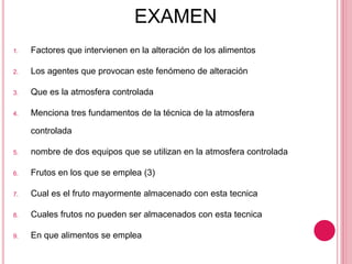EXAMEN
1. Factores que intervienen en la alteración de los alimentos
2. Los agentes que provocan este fenómeno de alteración
3. Que es la atmosfera controlada
4. Menciona tres fundamentos de la técnica de la atmosfera
controlada
5. nombre de dos equipos que se utilizan en la atmosfera controlada
6. Frutos en los que se emplea (3)
7. Cual es el fruto mayormente almacenado con esta tecnica
8. Cuales frutos no pueden ser almacenados con esta tecnica
9. En que alimentos se emplea
 