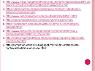  http://www.elika.eus/datos/formacion_documentos/Archivo10/7.Alt
eraci%C3%B3n%20de%20los%20alimentos.pdf
 https://melenaramirez.files.wordpress.com/2013/08/tema2-
basesconservacion.pdf
 http://www.conocimientosweb.net/dcmt/ficha13181.html
 http://conceptodefinicion.de/conservacion-alimentos/
 https://tecnoagro.com.mx/revista/2009/no-52/tecnologias-
emergentes/
 http://www.consumer.es/seguridad-alimentaria/ciencia-y-
tecnologia/2009/01/19/182763.php
 http://atmosferamodificada.blogspot.mx/p/equipos-atmosfera-
modificada.html
 http://alimentos-cetis100.blogspot.mx/2009/04/atmosfera-
controlada-definiciones-de.html
 