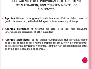 LOS AGENTES QUE PROVOCAN ESTE FENÓMENO
DE ALTERACIÓN, SON PRINCIPALMENTE LOS
SIGUIENTES:
 Agentes físicos: son generalmente los atmosféricos, tales como el
grado de humedad, actividad del agua, la temperatura y el tiempo.
 Agentes químicos: el oxígeno del aire y la luz, que provocan
fenómenos de oxidación, el pH y la acidez.
 Agentes biológicos: es la propia composición del alimento, como
puede ser el caso de las enzimas propias del producto y las procedentes
de las bacterias, levaduras y mohos. También han de considerarse otros
agentes como parásitos, roedores...
 