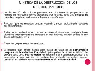 CINÉTICA DE LA DESTRUCCIÓN DE LOS
MICROORGANISMOS
 La destrucción de microorganismos es directamente proporcional al
número de microorganismos presentes; por lo tanto, tiene una cinética de
reacción de primer orden con relación a ese número.
 Procurar que los envases puedan escurrir y secar rápidamente después
del enfriamiento.
 Evitar toda contaminación de los envases durante sus manipulaciones
ulteriores (transportadores mojados o mal limpios, manos sucias o con
llagas infectadas, etc.)
 Evitar los golpes sobre los sentidos.
 El periodo más crítico desde este punto de vista es el enfriamiento
después de la esterilización, debido principalmente a que el interior del
envase pasa de la sobrepresión (en relación a la presión atmosférica) a la
depresión y que los cierres, incluso los bastante perfectos, pueden
presentar en ese momento una falta temporal de hermeticidad.
 