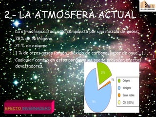 2.- LA ATMOSFERA ACTUAL La atmósfera actual está compuesta por una mezcla de gases: 78% de Nitrógeno. 21 % de oxigeno 1 % de otros gases (argón, dióxido de carbono, vapor de agua,…) Cualquier cambio en estos porcentajes puede provocar efectos devastadores.  EFECTO  INVERNADERO 