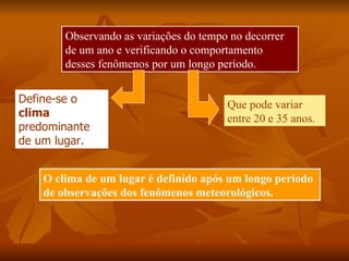 Observando as variações do tempo no decorrer
        de um ano e verificando o comportamento
        desses fenômenos por um longo período.


Define-se o                             Que pode variar
clima                                   entre 20 e 35 anos.
predominante
de um lugar.


    O clima de um lugar é definido após um longo período
    de observações dos fenômenos meteorológicos.
 