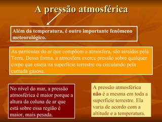 A pressão atmosférica

 Além da temperatura, é outro importante fenômeno
 meteorológico.

As partículas do ar que compõem a atmosfera, são atraídas pela
Terra. Dessa forma, a atmosfera exerce pressão sobre qualquer
corpo que esteja na superfície terrestre ou circulando pela
camada gasosa.


No nível do mar, a pressão          A pressão atmosférica
atmosférica é maior porque a        não é a mesma em toda a
altura da coluna de ar que          superfície terrestre. Ela
está sobre essa região é            varia de acordo com a
maior, mais pesada.                 altitude e a temperatura.
 