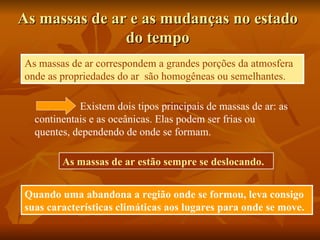 As massas de ar e as mudanças no estado
               do tempo
As massas de ar correspondem a grandes porções da atmosfera
onde as propriedades do ar são homogêneas ou semelhantes.

            Existem dois tipos principais de massas de ar: as
  continentais e as oceânicas. Elas podem ser frias ou
  quentes, dependendo de onde se formam.

        As massas de ar estão sempre se deslocando.


Quando uma abandona a região onde se formou, leva consigo
suas características climáticas aos lugares para onde se move.
 