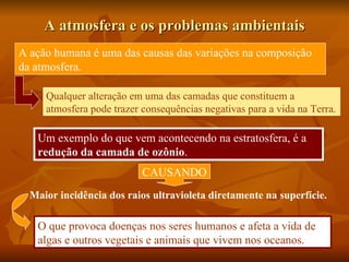 A atmosfera e os problemas ambientais
A ação humana é uma das causas das variações na composição
da atmosfera.

     Qualquer alteração em uma das camadas que constituem a
     atmosfera pode trazer consequências negativas para a vida na Terra.

   Um exemplo do que vem acontecendo na estratosfera, é a
   redução da camada de ozônio.
                           CAUSANDO
  Maior incidência dos raios ultravioleta diretamente na superfície.

   O que provoca doenças nos seres humanos e afeta a vida de
   algas e outros vegetais e animais que vivem nos oceanos.
 