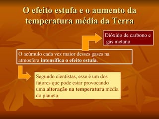 O efeito estufa e o aumento da
 temperatura média da Terra
                                     Dióxido de carbono e
                                     gás metano.

O acúmulo cada vez maior desses gases na
atmosfera intensifica o efeito estufa.


       Segundo cientistas, esse é um dos
       fatores que pode estar provocando
       uma alteração na temperatura média
       do planeta.
 