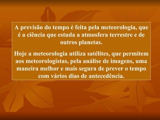 A previsão do tempo é feita pela meteorologia, que
 é a ciência que estuda a atmosfera terrestre e de
                  outros planetas.
Hoje a meteorologia utiliza satélites, que permitem
aos meteorologistas, pela análise de imagens, uma
maneira melhor e mais segura de prever o tempo
        com vários dias de antecedência.
 