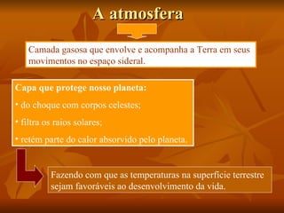 A atmosfera
    Camada gasosa que envolve e acompanha a Terra em seus
    movimentos no espaço sideral.

Capa que protege nosso planeta:
• do choque com corpos celestes;
• filtra os raios solares;
• retém parte do calor absorvido pelo planeta.


          Fazendo com que as temperaturas na superfície terrestre
          sejam favoráveis ao desenvolvimento da vida.
 