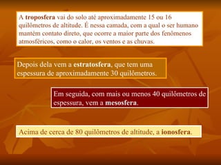 A troposfera vai do solo até aproximadamente 15 ou 16
quilômetros de altitude. É nessa camada, com a qual o ser humano
mantém contato direto, que ocorre a maior parte dos fenômenos
atmosféricos, como o calor, os ventos e as chuvas.


Depois dela vem a estratosfera, que tem uma
espessura de aproximadamente 30 quilômetros.

            Em seguida, com mais ou menos 40 quilômetros de
            espessura, vem a mesosfera.


Acima de cerca de 80 quilômetros de altitude, a ionosfera.
 