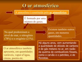 O ar atmosférico
          A atmosfera é constituída pelo ar atmosférico.

                  É formado por uma
                  mistura de gases.

                                       Existem também outros
Na qual predominam a                   gases, em menores
nível do mar, o nitrogênio             quantidades.
(78%) e o oxigênio (21%).
                              Há alguns anos, vem aumentando
                              a quantidade de dióxido de carbono
O ar atmosférico também       e de gás metano no ar, em razão
apresenta, em quantidades     da queima de combustíveis fósseis,
variáveis, vapor-d’água,      como o carvão e o petróleo, e de
cinzas, poeira etc.           florestas.
 