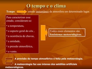 O tempo e o clima
Tempo               estado instantâneo da atmosfera em determinado lugar.

Para caracterizar esse
estado, consideram-se:
• a temperatura,
• o aspecto geral do céu ,             Todos esses elementos são
                                       fenômenos meteorológicos.
• a ocorrência de chuvas,
• a umidade,
• a pressão atmosférica,
• o vento.

        A previsão do tempo atmosférico é feita pela meteorologia.

       A meteorologia faz uso intenso dos satélites artificiais
meteorológicos.
 
