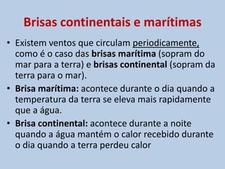 Os ventos podem ser diferenciados em constantes, como os alíseos e os contra-alíseos, e os periódicos, como as monções e as brisas, também chamadas de ventos diários:Constantes:  Alíseos e contra-alíseosOs ventos alíseos ocorrem durante todo o ano nas regiões tropicais e são o resultado da ascensão de massas de ar que convergem de zonas de alta pressão anticiclonais, para zonas de baixa pressão ciclonais no Equador, formando um ciclo. São ventos úmidos, provocando chuvas nos locais onde convergem. Por essa razão, a zona equatorial é a região mais úmida da TerraOs contra-alíseossão ventos secos e os responsáveis pelas calmarias tropicais secas que geralmente ocorrem ao longo dos trópicos.Os maiores desertos da Terra encontram-se junto a essas zonas atravessadas pelos trópicos.