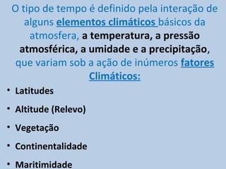 O tipo de tempo é definido pela interação de
    alguns elementos climáticos básicos da
     atmosfera, a temperatura, a pressão
   atmosférica, a umidade e a precipitação,
  que variam sob a ação de inúmeros fatores
                  Climáticos:
• Latitudes
• Altitude (Relevo)
• Vegetação
• Continentalidade
• Maritimidade
 