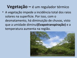 Vegetação – é um regulador térmico
• A vegetação impede a incidência total dos raios
  solares na superfície. Por isso, com o
  desmatamento, há diminuição de chuvas, visto
  que a umidade diminui(Evapotranspiração) e a
  temperatura aumenta na região.
 