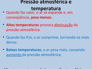 Pressão atmosférica e
              temperatura
• Quando faz calor, o ar se expande e, em
  conseqüência, pesa menos.
• Altas temperaturas provoca diminuição da
  pressão atmosférica
• Quando faz frio, o ar comprime, tornando-se mais
  denso.
• Baixas temperaturas, o ar pesa mais, causando
  aumento da pressão atmosférica.
 