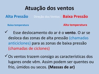 Atuação dos ventos
Alta Pressão         Direção dos Ventos   Baixa Pressão
 Baixa temperatura                        Alta temperatura

      Esse deslocamento do ar é o vento. O ar se
    desloca das zonas de alta pressão (chamadas
    anticiclones) para as zonas de baixa pressão
    (chamadas de ciclones)
Os ventos trazem consigo as características dos
 lugares onde vêm. Assim podem ser quentes ou
 frio, úmidos ou secos. (Massas de ar)
 