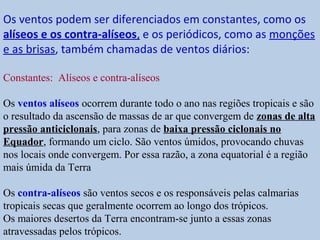Os ventos podem ser diferenciados em constantes, como os
alíseos e os contra-alíseos, e os periódicos, como as monções
e as brisas, também chamadas de ventos diários:

Constantes: Alíseos e contra-alíseos

Os ventos alíseos ocorrem durante todo o ano nas regiões tropicais e são
o resultado da ascensão de massas de ar que convergem de zonas de alta
pressão anticiclonais, para zonas de baixa pressão ciclonais no
Equador, formando um ciclo. São ventos úmidos, provocando chuvas
nos locais onde convergem. Por essa razão, a zona equatorial é a região
mais úmida da Terra

Os contra-alíseos são ventos secos e os responsáveis pelas calmarias
tropicais secas que geralmente ocorrem ao longo dos trópicos.
Os maiores desertos da Terra encontram-se junto a essas zonas
atravessadas pelos trópicos.
 