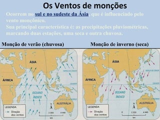 Os Ventos de monções
 Ocorrem no sul e no sudeste da Ásia, que é influenciado pelo
 vento monçônico.
 Sua principal característica é: as precipitações pluviométricas,
 marcando duas estações, uma seca e outra chuvosa.

Monção de verão (chuvosa)              Monção de inverno (seca)
 