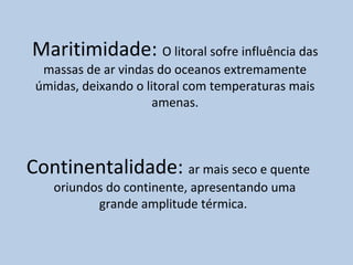 Maritimidade: O litoral sofre influência das
  massas de ar vindas do oceanos extremamente
 úmidas, deixando o litoral com temperaturas mais
                      amenas.



Continentalidade: ar mais seco e quente
    oriundos do continente, apresentando uma
           grande amplitude térmica.
 