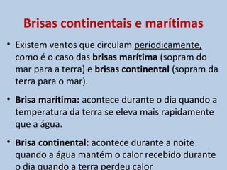 Brisas continentais e marítimas
• Existem ventos que circulam periodicamente,
  como é o caso das brisas marítima (sopram do
  mar para a terra) e brisas continental (sopram da
  terra para o mar).
• Brisa marítima: acontece durante o dia quando a
  temperatura da terra se eleva mais rapidamente
  que a água.
• Brisa continental: acontece durante a noite
  quando a água mantém o calor recebido durante
  o dia quando a terra perdeu calor
 