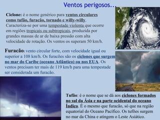 Ventos perigosos...
Ciclone: é o nome genérico para ventos circulares
como tufão, furacão, tornado e willy-willy.
Caracteriza-se por uma tempestade violenta que ocorre
em regiões tropicais ou subtropicais, produzida por
grandes massas de ar de baixa pressão com alta
velocidade de rotação. Os ventos os superam 50 km/h.

Furacão: vento circular forte, com velocidade igual ou
superior a 108 km/h. Os furacões são os ciclones que surgem
no mar do Caribe (oceano Atlântico) ou nos EUA. Os
ventos precisam ter mais de 119 km/h para uma tempestade
ser considerada um furacão.




                                Tufão: é o nome que se dá aos ciclones formados
                                no sul da Ásia e na parte ocidental do oceano
                                Índico. É o mesmo que furacão, só que na região
                                equatorial do Oceano Pacífico. Os tufões surgem
                                no mar da China e atingem o Leste Asiático.
 