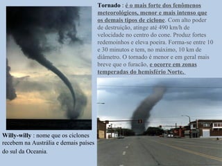 Tornado : é o mais forte dos fenômenos
                                       meteorológicos, menor e mais intenso que
                                       os demais tipos de ciclone. Com alto poder
                                       de destruição, atinge até 490 km/h de
                                       velocidade no centro do cone. Produz fortes
                                       redemoinhos e eleva poeira. Forma-se entre 10
                                       e 30 minutos e tem, no máximo, 10 km de
                                       diâmetro. O tornado é menor e em geral mais
                                       breve que o furacão, e ocorre em zonas
                                       temperadas do hemisfério Norte.




Willy-willy : nome que os ciclones
recebem na Austrália e demais países
do sul da Oceania.
 