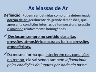 As Massas de Ar
Definição: Podem ser definidas como uma determinada
  porção de ar, geralmente de grande dimensões, que
  apresenta condições internas de temperatura, pressão
  e umidade relativamente homogêneas.
 Deslocam sempre no sentido das altas
 pressões atmosféricas para as baixas pressões
 atmosféricas.
Da mesma forma que interferem nas condições
 do tempo, ela vai sendo também influenciada
 pelas condições do lugares por onde ela passa.
 