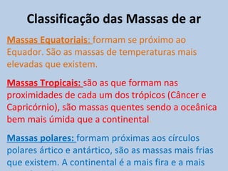Classificação das Massas de ar
Massas Equatoriais: formam se próximo ao
Equador. São as massas de temperaturas mais
elevadas que existem.
Massas Tropicais: são as que formam nas
proximidades de cada um dos trópicos (Câncer e
Capricórnio), são massas quentes sendo a oceânica
bem mais úmida que a continental.
Massas polares: formam próximas aos círculos
polares ártico e antártico, são as massas mais frias
que existem. A continental é a mais fira e a mais
 