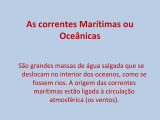 As correntes Marítimas ou
          Oceânicas

São grandes massas de água salgada que se
 deslocam no interior dos oceanos, como se
     fossem rios. A origem das correntes
      marítimas estão ligada à circulação
           atmosférica (os ventos).
 