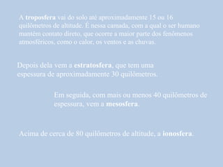 A troposfera vai do solo até aproximadamente 15 ou 16
quilômetros de altitude. É nessa camada, com a qual o ser humano
mantém contato direto, que ocorre a maior parte dos fenômenos
atmosféricos, como o calor, os ventos e as chuvas.


Depois dela vem a estratosfera, que tem uma
espessura de aproximadamente 30 quilômetros.

            Em seguida, com mais ou menos 40 quilômetros de
            espessura, vem a mesosfera.



Acima de cerca de 80 quilômetros de altitude, a ionosfera.
 