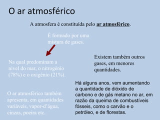 O ar atmosférico
          A atmosfera é constituída pelo ar atmosférico.

                  É formado por uma
                  mistura de gases.

                                       Existem também outros
Na qual predominam a                   gases, em menores
nível do mar, o nitrogênio             quantidades.
(78%) e o oxigênio (21%).
                              Há alguns anos, vem aumentando
                              a quantidade de dióxido de
O ar atmosférico também       carbono e de gás metano no ar, em
apresenta, em quantidades     razão da queima de combustíveis
variáveis, vapor-d’água,      fósseis, como o carvão e o
cinzas, poeira etc.           petróleo, e de florestas.
 