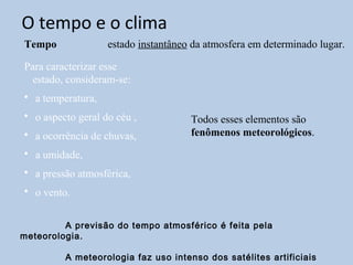 O tempo e o clima
Tempo              estado instantâneo da atmosfera em determinado lugar.

Para caracterizar esse
 estado, consideram-se:
• a temperatura,
• o aspecto geral do céu ,           Todos esses elementos são
• a ocorrência de chuvas,            fenômenos meteorológicos.
• a umidade,
• a pressão atmosférica,
• o vento.


         A previsão do tempo atmosférico é feita pela
meteorologia.

         A meteorologia faz uso intenso dos satélites artificiais
 