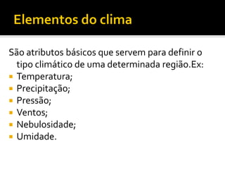 São atributos básicos que servem para definir o
  tipo climático de uma determinada região.Ex:
 Temperatura;
 Precipitação;
 Pressão;
 Ventos;
 Nebulosidade;
 Umidade.
 