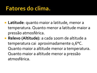  Latitude: quanto maior a latitude, menor a
  temperatura. Quanto menor a latitude maior a
  pressão atmosférica.
 Relevo (Altitude): a cada 100m de altitude a
  temperatura cai aproximadamente 0,6°C.
  Quanto maior a altitude menor a temperatura.
  Quanto maior a altitude menor a pressão
  atmosférica.
 