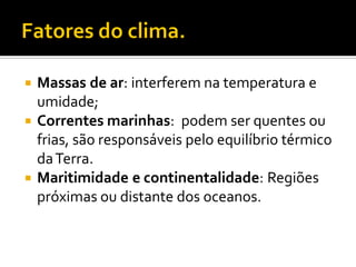  Massas de ar: interferem na temperatura e
  umidade;
 Correntes marinhas: podem ser quentes ou
  frias, são responsáveis pelo equilíbrio térmico
  da Terra.
 Maritimidade e continentalidade: Regiões
  próximas ou distante dos oceanos.
 