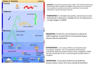 EXOSFERA: as temperaturas podem atingir 1.000°C. É formada basicamente por metade de gás hélio e metade de hidrogênio. Na exosfera ocorre o fenômeno da aurora boreal e também permanecem os satélites de transmissão de informações e também telescópios espaciais.TERMOSFERA:É a camada mais quente, uma vez que as raras moléculas de ar absorvem a radiação do Sol. As temperaturasno topo chegam a 2.000ºC.MESOSFERA: é muito fria, com temperaturas abaixo de100ºC negativos. A parte inferior é mais quente porque absorve calor da estratosfera. ESTRATOSFERA:  o ar é muito rarefeito e as temperaturas são muito baixas, atingindo - 50°C. Na estratosfera, está localizada a camada de ozônio(uma espécie de filtro natural,  protegendo a TERRA dos raios ultravioletas do sol)e o elemento gasoso predominante é o nitrogênio.TROPOSFERA:  os principais fenômenos atmosféricos (chuvas, ventos, nuvens etc) nessa camada da atmosfera