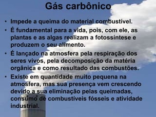 Gás carbônico
• Impede a queima do material combustível.
• É fundamental para a vida, pois, com ele, as
plantas e as algas realizam a fotossíntese e
produzem o seu alimento.
• É lançado na atmosfera pela respiração dos
seres vivos, pela decomposição da matéria
orgânica e como resultado das combustões.
• Existe em quantidade muito pequena na
atmosfera, mas sua presença vem crescendo
devido a sua eliminação pelas queimadas,
consumo de combustíveis fósseis e atividade
industrial.
 