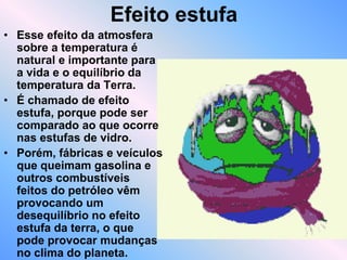 Efeito estufa
• Esse efeito da atmosfera
sobre a temperatura é
natural e importante para
a vida e o equilíbrio da
temperatura da Terra.
• É chamado de efeito
estufa, porque pode ser
comparado ao que ocorre
nas estufas de vidro.
• Porém, fábricas e veículos
que queimam gasolina e
outros combustíveis
feitos do petróleo vêm
provocando um
desequilíbrio no efeito
estufa da terra, o que
pode provocar mudanças
no clima do planeta.
 