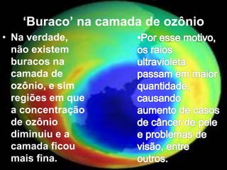 ‘Buraco’ na camada de ozônio
• Na verdade,
não existem
buracos na
camada de
ozônio, e sim
regiões em que
a concentração
de ozônio
diminuiu e a
camada ficou
mais fina.
 