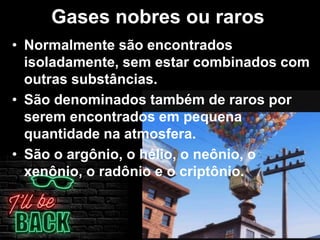 Gases nobres ou raros
• Normalmente são encontrados
isoladamente, sem estar combinados com
outras substâncias.
• São denominados também de raros por
serem encontrados em pequena
quantidade na atmosfera.
• São o argônio, o hélio, o neônio, o
xenônio, o radônio e o criptônio.
 