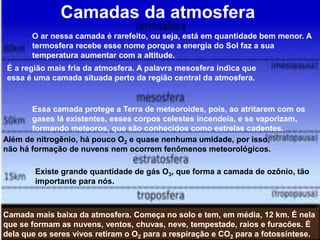 Camadas da atmosfera
Camada mais baixa da atmosfera. Começa no solo e tem, em média, 12 km. É nela
que se formam as nuvens, ventos, chuvas, neve, tempestade, raios e furacões. É
dela que os seres vivos retiram o O2 para a respiração e CO2 para a fotossíntese.
Além de nitrogênio, há pouco O2 e quase nenhuma umidade, por isso,
não há formação de nuvens nem ocorrem fenômenos meteorológicos.
Existe grande quantidade de gás O3, que forma a camada de ozônio, tão
importante para nós.
É a região mais fria da atmosfera. A palavra mesosfera indica que
essa é uma camada situada perto da região central da atmosfera.
O ar nessa camada é rarefeito, ou seja, está em quantidade bem menor. A
termosfera recebe esse nome porque a energia do Sol faz a sua
temperatura aumentar com a altitude.
Essa camada protege a Terra de meteoroides, pois, ao atritarem com os
gases lá existentes, esses corpos celestes incendeia, e se vaporizam,
formando meteoros, que são conhecidos como estrelas cadentes.
 