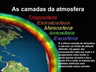 As camadas da atmosfera
É a última camada da atmosfera
e não tem um limite de altitude
definido. Os gases vão
escasseando cada vez mais e a
temperatura varia muito: é
muito quente durante o dia e
muito fria à noite. A maioria dos
satélites artificiais está
posicionada nessa camada.
 