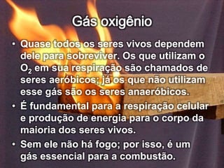 • Quase todos os seres vivos dependem
dele para sobreviver. Os que utilizam o
O2 em sua respiração são chamados de
seres aeróbicos; já os que não utilizam
esse gás são os seres anaeróbicos.
• É fundamental para a respiração celular
e produção de energia para o corpo da
maioria dos seres vivos.
• Sem ele não há fogo; por isso, é um
gás essencial para a combustão.
 