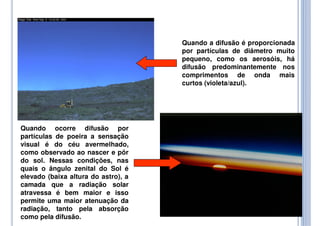 Quando a difusão é proporcionada
por partículas de diâmetro muito
pequeno, como os aerosóis, há
difusão predominantemente nos
comprimentos de onda mais
curtos (violeta/azul).
Quando ocorre difusão por
partículas de poeira a sensação
visual é do céu avermelhado,
como observado ao nascer e pôr
do sol. Nessas condições, nas
quais o ângulo zenital do Sol é
elevado (baixa altura do astro), a
camada que a radiação solar
atravessa é bem maior e isso
permite uma maior atenuação da
radiação, tanto pela absorção
como pela difusão.
 