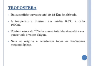 TROPOSFERA
• Da superfície terrestre até 10-12 Km de altitude.
• A temperatura diminui em média 6,5oC a cada
1000m.
• Contém cerca de 75% da massa total da atmosfera e a
quase todo o vapor d’água.
• Nela se origina e acontecem todos os fenômenos
meteorológicos.
 